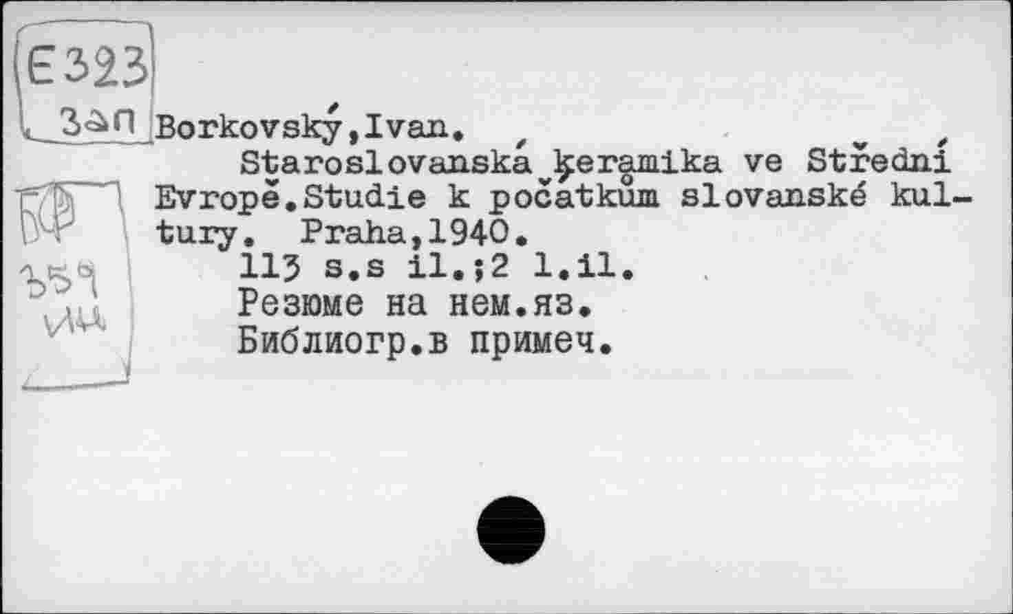 ﻿(Є323
L-San
Borkovsky,1van. z	v e
Staroslovanskavÿer^mika ve Stredni Evropè.Studie к pocatkum slovanské kul-tury. Praha,1940.
11J s.s il.;2 1.11.
Резюме на нем.яз.
Библиогр.в примеч.